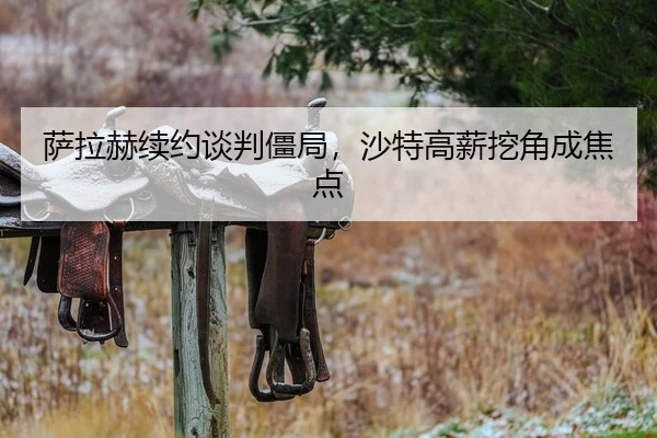 萨拉赫续约谈判僵局，沙特高薪挖角成焦点