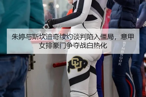 朱婷与斯坎迪奇续约谈判陷入僵局，意甲女排豪门争夺战白热化